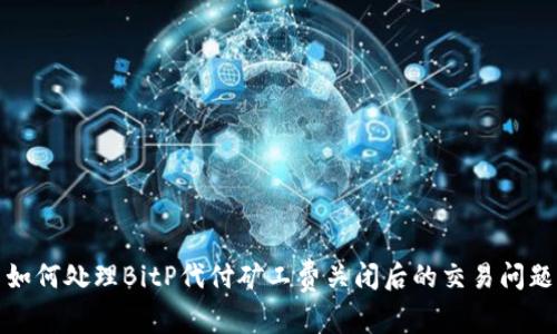 如何处理BitP代付矿工费关闭后的交易问题