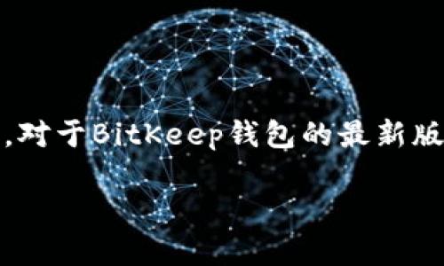 截至我最后的更新（2023年10月），BitKeep钱包的最新版本信息可能会有所变化。因此，对于BitKeep钱包的最新版本，建议访问官方网站或应用商店查看最新发布的信息，以获得准确和最新的版本记录。

如果你有其他关于BitKeep的钱包使用或功能的问题，欢迎随时询问！